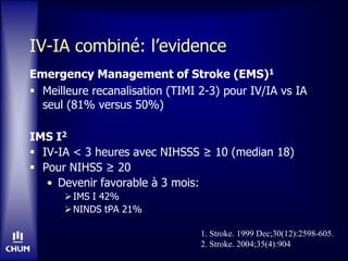 IV-IA combiné: l’evidence
Emergency Management of Stroke (EMS)1
 Meilleure recanalisation (TIMI 2-3) pour IV/IA vs IA
seul (81% versus 50%)
IMS I2
 IV-IA < 3 heures avec NIHSSS ≥ 10 (median 18)
 Pour NIHSS ≥ 20
• Devenir favorable à 3 mois:
IMS I 42%
NINDS tPA 21%
1. Stroke. 1999 Dec;30(12):2598-605.
2. Stroke. 2004;35(4):904
 