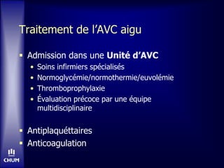 Traitement de l’AVC aigu
 Admission dans une Unité d’AVC
• Soins infirmiers spécialisés
• Normoglycémie/normothermie/euvolémie
• Thromboprophylaxie
• Évaluation précoce par une équipe
multidisciplinaire
 Antiplaquéttaires
 Anticoagulation
 