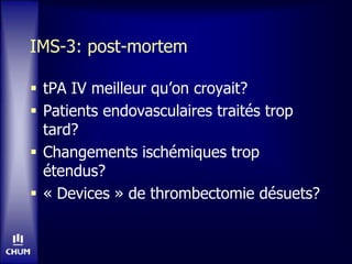 IMS-3: post-mortem
 tPA IV meilleur qu’on croyait?
 Patients endovasculaires traités trop
tard?
 Changements ischémiques trop
étendus?
 « Devices » de thrombectomie désuets?
 