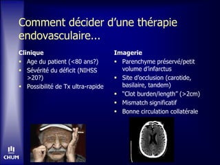 Comment décider d’une thérapie
endovasculaire...
Clinique
 Age du patient (<80 ans?)
 Sévérité du déficit (NIHSS
>20?)
 Possibilité de Tx ultra-rapide
Imagerie
 Parenchyme préservé/petit
volume d’infarctus
 Site d’occlusion (carotide,
basilaire, tandem)
 “Clot burden/length” (>2cm)
 Mismatch significatif
 Bonne circulation collatérale
 