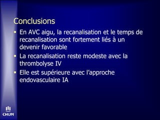 Conclusions
 En AVC aigu, la recanalisation et le temps de
recanalisation sont fortement liés à un
devenir favorable
 La recanalisation reste modeste avec la
thrombolyse IV
 Elle est supérieure avec l’approche
endovasculaire IA
 