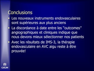 Conclusions
 Les nouveaux instruments endovasculaires
sont supérieures aux plus anciens
 La discordance à date entre les “outcomes”
angiographiques et cliniques indique que
nous devons mieux sélectionner nos patients
 Avec les résultats de IMS-3, la thérapie
endovasculaire en AVC aigu reste à être
prouvée!
 