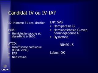 Candidat IV ou IV-IA?
ID: Homme 71 ans, droitier
HMA:
 Hémiplégie gauche et
dysarthrie à 8h00
ATCD:
 Insuffisance cardiaque
(FEVG 25%)
 FAP
 Néo vessie
E/P: SVS
 Hemiparesie G
 Hemianesthesie G avec
heminegligence G
 Dysarthrie
NIHSS 15
Labos: OK
 