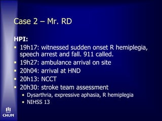 Case 2 – Mr. RD
HPI:
 19h17: witnessed sudden onset R hemiplegia,
speech arrest and fall. 911 called.
 19h27: ambulance arrival on site
 20h04: arrival at HND
 20h13: NCCT
 20h30: stroke team assessment
• Dysarthria, expressive aphasia, R hemiplegia
• NIHSS 13
 