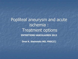 Popliteal aneurysm and acute
ischemia :
Treatment options
ENTRETIENS VASCULAIRES 2013
Oren K. Steinmetz MD, FRSC(C)
 