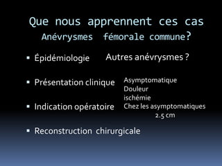 Que nous apprennent ces cas
Anévrysmes fémorale commune?
 Épidémiologie
 Présentation clinique
 Indication opératoire
 Reconstruction chirurgicale
Autres anévrysmes ?
Asymptomatique
Douleur
ischémie
Chez les asymptomatiques
2.5 cm
 