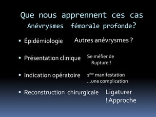 Que nous apprennent ces cas
Anévrysmes fémorale profonde?
 Épidémiologie
 Présentation clinique
 Indication opératoire
 Reconstruction chirurgicale
Autres anévrysmes ?
Se méfier de
Rupture !
1ère manifestation
…une complication
Ligaturer
! Approche
 