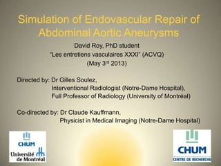 Simulation of Endovascular Repair of
Abdominal Aortic Aneurysms
David Roy, PhD student
“Les entretiens vasculaires XXXI” (ACVQ)
(May 3rd 2013)
1
Directed by: Dr Gilles Soulez,
Interventional Radiologist (Notre-Dame Hospital),
Full Professor of Radiology (University of Montréal)
Co-directed by: Dr Claude Kauffmann,
Physicist in Medical Imaging (Notre-Dame Hospital)
 