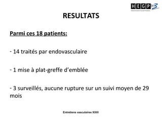 Entretiens vasculaires XXXI
RESULTATS
Parmi ces 18 patients:
- 14 traités par endovasculaire
- 1 mise à plat-greffe d’emblée
- 3 surveillés, aucune rupture sur un suivi moyen de 29
mois
 