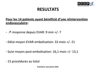 Entretiens vasculaires XXXI
RESULTATS
Pour les 14 patients ayant bénéficié d’une réintervention
endovasculaire:
- ↗ moyenne depuis EVAR: 9 mm +/- 7
- Délai moyen EVAR-embolisation: 33 mois +/- 21
- Suivi moyen post-embolisation: 16,1 mois +/- 13,1
- 15 procédures au total
 