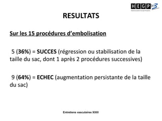 Entretiens vasculaires XXXI
RESULTATS
Sur les 15 procédures d’embolisation
5 (36%) = SUCCES (régression ou stabilisation de la
taille du sac, dont 1 après 2 procédures successives)
9 (64%) = ECHEC (augmentation persistante de la taille
du sac)
 