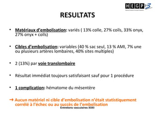 Entretiens vasculaires XXXI
RESULTATS
• Matériaux d’embolisation: variés ( 13% colle, 27% coïls, 33% onyx,
27% onyx + coïls)
• Cibles d’embolisation: variables (40 % sac seul, 13 % AMI, 7% une
ou plusieurs artères lombaires, 40% sites multiples)
• 2 (13%) par voie translombaire
• Résultat immédiat toujours satisfaisant sauf pour 1 procédure
• 1 complication: hématome du mésentère
➜ Aucun matériel ni cible d’embolisation n’était statistiquement
corrélé à l’échec ou au succès de l’embolisation
 