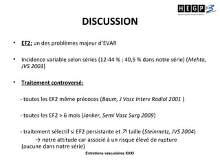 Entretiens vasculaires XXXI
DISCUSSION
• EF2: un des problèmes majeur d’EVAR
• Incidence variable selon séries (12-44 % ; 40,5 % dans notre série) (Mehta,
JVS 2003)
• Traitement controversé:
- toutes les EF2 même précoces (Baum, J Vasc Interv Radiol 2001 )
- toutes les EF2 > 6 mois (Jonker, Semi Vasc Surg 2009)
- traitement sélectif si EF2 persistante et ↗ taille (Steinmetz, JVS 2004)
→ notre attitude car associé à un risque élevé de rupture
(aucune dans notre série)
 