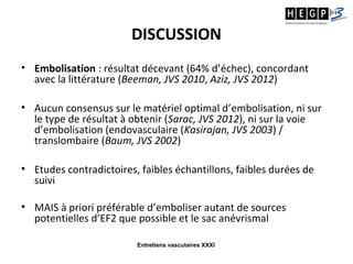 Entretiens vasculaires XXXI
DISCUSSION
• Embolisation : résultat décevant (64% d’échec), concordant
avec la littérature (Beeman, JVS 2010, Aziz, JVS 2012)
• Aucun consensus sur le matériel optimal d’embolisation, ni sur
le type de résultat à obtenir (Sarac, JVS 2012), ni sur la voie
d’embolisation (endovasculaire (Kasirajan, JVS 2003) /
translombaire (Baum, JVS 2002)
• Etudes contradictoires, faibles échantillons, faibles durées de
suivi
• MAIS à priori préférable d’emboliser autant de sources
potentielles d’EF2 que possible et le sac anévrismal
 