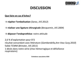 Entretiens vasculaires XXXI
DISCUSSION
Que faire en cas d’échec?
→ répéter l’embolisation (Sarac, JVS 2012)
→ réaliser une ligature chirurgicale (Becquemin, JVS 2004)
→ déposer l’endoprothèse: notre attitude
2,6 % d’explantation pour EF2
résultat concordant avec littérature (Gambardella,Ann Vasc Surg 2010)
faible TCMM (Brinster, JVS 2011)
1 décès dans notre série (choc hémorragique et défaillance
respiratoire)
 