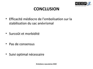 Entretiens vasculaires XXXI
CONCLUSION
• Efficacité médiocre de l’embolisation sur la
stabilisation du sac anévrismal
• Surcoût et morbidité
• Pas de consensus
• Suivi optimal nécessaire
 
