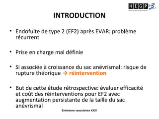 Entretiens vasculaires XXXI
INTRODUCTION
• Endofuite de type 2 (EF2) après EVAR: problème
récurrent
• Prise en charge mal définie
• Si associée à croissance du sac anévrismal: risque de
rupture théorique → réintervention
• But de cette étude rétrospective: évaluer efficacité
et coût des réinterventions pour EF2 avec
augmentation persistante de la taille du sac
anévrismal
 