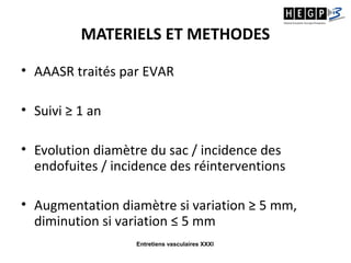 Entretiens vasculaires XXXI
MATERIELS ET METHODES
• AAASR traités par EVAR
• Suivi ≥ 1 an
• Evolution diamètre du sac / incidence des
endofuites / incidence des réinterventions
• Augmentation diamètre si variation ≥ 5 mm,
diminution si variation ≤ 5 mm
 