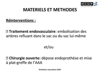 Entretiens vasculaires XXXI
MATERIELS ET METHODES
Réinterventions :
⤫ Traitement endovasculaire: embolisation des
artères refluant dans le sac ou du sac lui-même
et/ou
⤫ Chirurgie ouverte: dépose endoprothèse et mise
à plat-greffe de l’AAA
 