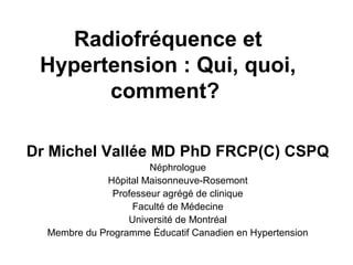Radiofréquence et
Hypertension : Qui, quoi,
comment?
Dr Michel Vallée MD PhD FRCP(C) CSPQ
Néphrologue
Hôpital Maisonneuve-Rosemont
Professeur agrégé de clinique
Faculté de Médecine
Université de Montréal
Membre du Programme Éducatif Canadien en Hypertension
 