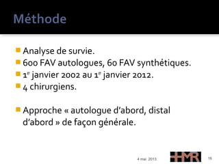  Analyse de survie.
 600 FAV autologues, 60 FAV synthétiques.
 1er
janvier 2002 au 1er
janvier 2012.
 4 chirurgiens.
 Approche « autologue d’abord, distal
d’abord » de façon générale.
4 mai 2013 16
 