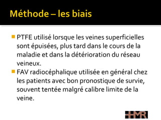  PTFE utilisé lorsque les veines superficielles
sont épuisées, plus tard dans le cours de la
maladie et dans la détérioration du réseau
veineux.
 FAV radiocéphalique utilisée en général chez
les patients avec bon pronostique de survie,
souvent tentée malgré calibre limite de la
veine.
 