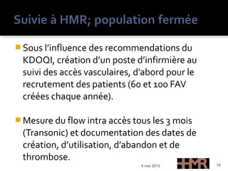  Sous l’influence des recommendations du
KDOQI, création d’un poste d’infirmière au
suivi des accès vasculaires, d’abord pour le
recrutement des patients (60 et 100 FAV
créées chaque année).
 Mesure du flow intra accès tous les 3 mois
(Transonic) et documentation des dates de
création, d’utilisation, d’abandon et de
thrombose.
4 mai 2013 18
 