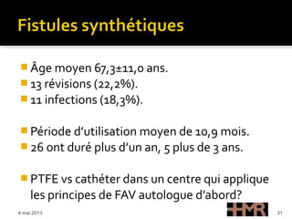  Âge moyen 67,3±11,0 ans.
 13 révisions (22,2%).
 11 infections (18,3%).
 Période d’utilisation moyen de 10,9 mois.
 26 ont duré plus d’un an, 5 plus de 3 ans.
 PTFE vs cathéter dans un centre qui applique
les principes de FAV autologue d’abord?
4 mai 2013 31
 