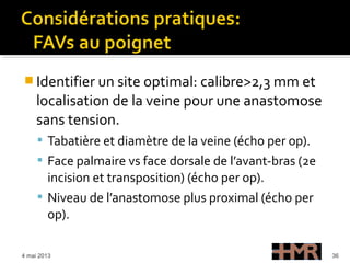  Identifier un site optimal: calibre>2,3 mm et
localisation de la veine pour une anastomose
sans tension.
 Tabatière et diamètre de la veine (écho per op).
 Face palmaire vs face dorsale de l’avant-bras (2e
incision et transposition) (écho per op).
 Niveau de l’anastomose plus proximal (écho per
op).
4 mai 2013 36
 