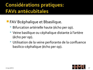  FAV Bcéphalique et Bbasilique.
 Bifurcation artérielle haute (écho per op).
 Veine basilique ou céphalique distante à l’artère
(écho per op).
 Utilisation de la veine perforante de la confluence
basilico-céphalique (écho per op).
4 mai 2013 37
 
