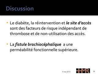  Le diabète, la réintervention et le site d’accès
sont des facteurs de risque indépendant de
thrombose et de non-utilisation des accès.
 La fistule brachiocéphalique a une
perméabilité fonctionnelle supérieure.
4 mai 2013 39
 