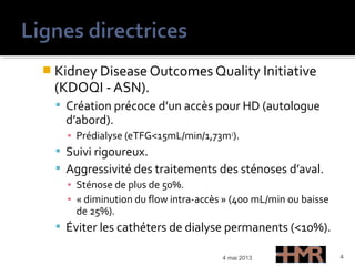  Kidney Disease Outcomes Quality Initiative
(KDOQI - ASN).
 Création précoce d’un accès pour HD (autologue
d’abord).
▪ Prédialyse (eTFG<15mL/min/1,73m2
).
 Suivi rigoureux.
 Aggressivité des traitements des sténoses d’aval.
▪ Sténose de plus de 50%.
▪ « diminution du flow intra-accès » (400 mL/min ou baisse
de 25%).
 Éviter les cathéters de dialyse permanents (<10%).
4 mai 2013 4
 