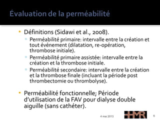  Définitions (Sidawi et al., 2008).
 Perméabilité primaire: intervalle entre la création et
tout événement (dilatation, re-opération,
thrombose initiale).
 Perméabilité primaire assistée: intervalle entre la
création et la thrombose initiale.
 Perméabilité secondaire: intervalle entre la création
et la thrombose finale (incluant la période post
thrombectomie ou thrombolyse).
 Perméabilité fonctionnelle; Période
d’utilisation de la FAV pour dialyse double
aiguille (sans cathéter).
4 mai 2013 6
 