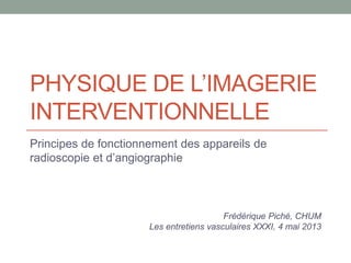 PHYSIQUE DE L’IMAGERIE
INTERVENTIONNELLE
Principes de fonctionnement des appareils de
radioscopie et d’angiographie
Frédérique Piché, CHUM
Les entretiens vasculaires XXXI, 4 mai 2013
 