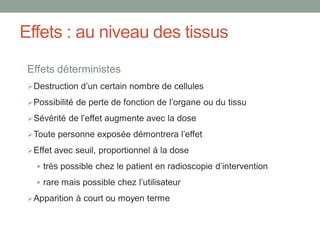 Effets : au niveau des tissus
Effets déterministes
Destruction d’un certain nombre de cellules
Possibilité de perte de fonction de l’organe ou du tissu
Sévérité de l’effet augmente avec la dose
Toute personne exposée démontrera l’effet
Effet avec seuil, proportionnel à la dose
 très possible chez le patient en radioscopie d’intervention
 rare mais possible chez l’utilisateur
Apparition à court ou moyen terme
 