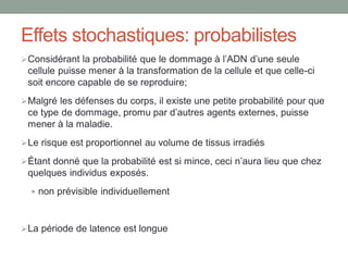 Effets stochastiques: probabilistes
Considérant la probabilité que le dommage à l’ADN d’une seule
cellule puisse mener à la transformation de la cellule et que celle-ci
soit encore capable de se reproduire;
Malgré les défenses du corps, il existe une petite probabilité pour que
ce type de dommage, promu par d’autres agents externes, puisse
mener à la maladie.
Le risque est proportionnel au volume de tissus irradiés
Étant donné que la probabilité est si mince, ceci n’aura lieu que chez
quelques individus exposés.
 non prévisible individuellement
La période de latence est longue
 