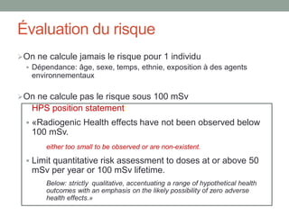 Évaluation du risque
On ne calcule jamais le risque pour 1 individu
 Dépendance: âge, sexe, temps, ethnie, exposition à des agents
environnementaux
On ne calcule pas le risque sous 100 mSv
HPS position statement:
 «Radiogenic Health effects have not been observed below
100 mSv.
either too small to be observed or are non-existent.
 Limit quantitative risk assessment to doses at or above 50
mSv per year or 100 mSv lifetime.
Below: strictly qualitative, accentuating a range of hypothetical health
outcomes with an emphasis on the likely possibility of zero adverse
health effects.»
 