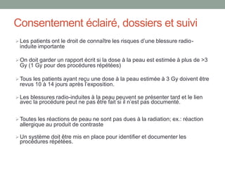 Consentement éclairé, dossiers et suivi
Les patients ont le droit de connaître les risques d’une blessure radio-
induite importante
On doit garder un rapport écrit si la dose à la peau est estimée à plus de >3
Gy (1 Gy pour des procédures répétées)
Tous les patients ayant reçu une dose à la peau estimée à 3 Gy doivent être
revus 10 à 14 jours après l’exposition.
Les blessures radio-induites à la peau peuvent se présenter tard et le lien
avec la procédure peut ne pas être fait si il n’est pas documenté.
Toutes les réactions de peau ne sont pas dues à la radiation; ex.: réaction
allergique au produit de contraste
Un système doit être mis en place pour identifier et documenter les
procédures répétées.
 