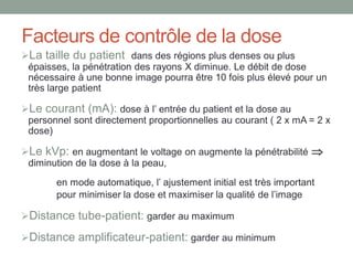 Facteurs de contrôle de la dose
La taille du patient: dans des régions plus denses ou plus
épaisses, la pénétration des rayons X diminue. Le débit de dose
nécessaire à une bonne image pourra être 10 fois plus élevé pour un
très large patient
Le courant (mA): dose à l’ entrée du patient et la dose au
personnel sont directement proportionnelles au courant ( 2 x mA = 2 x
dose)
Le kVp: en augmentant le voltage on augmente la pénétrabilité 
diminution de la dose à la peau,
en mode automatique, l’ ajustement initial est très important
pour minimiser la dose et maximiser la qualité de l’image
Distance tube-patient: garder au maximum
Distance amplificateur-patient: garder au minimum
 