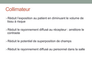 Collimateur
Réduit l’exposition au patient en diminuant le volume de
tissu à risque
Réduit le rayonnement diffusé au récepteur : améliore le
contraste
Réduit le potentiel de superposition de champs
Réduit le rayonnement diffusé au personnel dans la salle
 