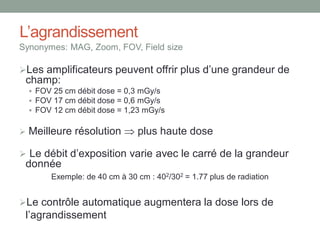 L’agrandissement
Synonymes: MAG, Zoom, FOV, Field size
Les amplificateurs peuvent offrir plus d’une grandeur de
champ:
 FOV 25 cm débit dose = 0,3 mGy/s
 FOV 17 cm débit dose = 0,6 mGy/s
 FOV 12 cm débit dose = 1,23 mGy/s
 Meilleure résolution  plus haute dose
 Le débit d’exposition varie avec le carré de la grandeur
donnée
Exemple: de 40 cm à 30 cm : 402/302 = 1.77 plus de radiation
Le contrôle automatique augmentera la dose lors de
l’agrandissement
 