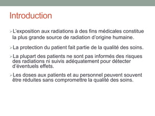 Introduction
L’exposition aux radiations à des fins médicales constitue
la plus grande source de radiation d’origine humaine.
La protection du patient fait partie de la qualité des soins.
La plupart des patients ne sont pas informés des risques
des radiations ni suivis adéquatement pour détecter
d’éventuels effets.
Les doses aux patients et au personnel peuvent souvent
être réduites sans compromettre la qualité des soins.
 