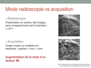 Mode radioscopie vs acquisition
Radioscopie
Présentation en continu des images,
sans enregistrement sauf la dernière :
« LIH »
Acquisition
Image unique ou multiples en
séquence : passes « runs », ciné
Augmentation de la dose d’un
facteur 10
IAEA Training Course on Radiation Protection for Doctors
(non-radiologists, non-cardiologists) using Fluoroscopy
 