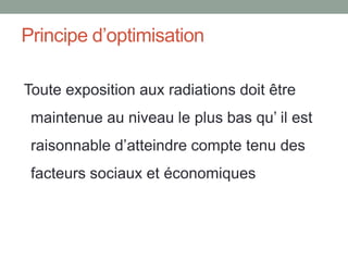 Principe d’optimisation
Toute exposition aux radiations doit être
maintenue au niveau le plus bas qu’ il est
raisonnable d’atteindre compte tenu des
facteurs sociaux et économiques
 