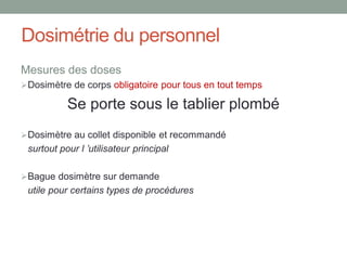 Dosimétrie du personnel
Mesures des doses
Dosimètre de corps obligatoire pour tous en tout temps
Se porte sous le tablier plombé
Dosimètre au collet disponible et recommandé
surtout pour l ’utilisateur principal
Bague dosimètre sur demande
utile pour certains types de procédures
 