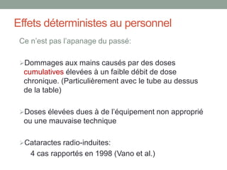 Effets déterministes au personnel
Ce n’est pas l’apanage du passé:
Dommages aux mains causés par des doses
cumulatives élevées à un faible débit de dose
chronique. (Particulièrement avec le tube au dessus
de la table)
Doses élevées dues à de l’équipement non approprié
ou une mauvaise technique
Cataractes radio-induites:
4 cas rapportés en 1998 (Vano et al.)
 
