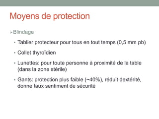 Moyens de protection
Blindage
 Tablier protecteur pour tous en tout temps (0,5 mm pb)
 Collet thyroïdien
 Lunettes: pour toute personne à proximité de la table
(dans la zone stérile)
 Gants: protection plus faible (~40%), réduit dextérité,
donne faux sentiment de sécurité
 
