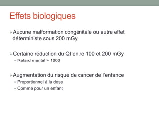 Effets biologiques
Aucune malformation congénitale ou autre effet
déterministe sous 200 mGy
Certaine réduction du QI entre 100 et 200 mGy
 Retard mental > 1000
Augmentation du risque de cancer de l’enfance
 Proportionnel à la dose
 Comme pour un enfant
 