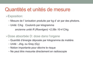 Quantités et unités de mesure
Exposition:
 Mesure de l’ ionisation produite par kg d’ air par des photons.
 Unité: C/kg Coulomb par kilogramme
ancienne unité R (Roentgen) =2,58x 10-4 C/kg
Dose absorbée D: dose dans l’organe
 Quantité d’énergie déposée par kilogramme de matière
 Unité : J/kg, ou Gray (Gy)
 Notion importante pour décrire le risque
 Ne peut être mesurée directement en radioscopie
 