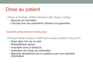 Dose au patient
Dose à l’entrée «ESD entrance skin dose» (mGy)
 Mesurée par dosimètre
 Calculée avec les paramètres utilisées et la géométrie
Quantité particulière en radioscopie
Produit dose-surface «DAP dose-area product» (Gy-cm²)
 Dose dans l’air sur un plan
 Rétrodiffusion exclue
 Invariable avec la distance
 Indicateur de niveau de collimation
 Mesurée directement par le système avec une chambre
d’ionisation
 